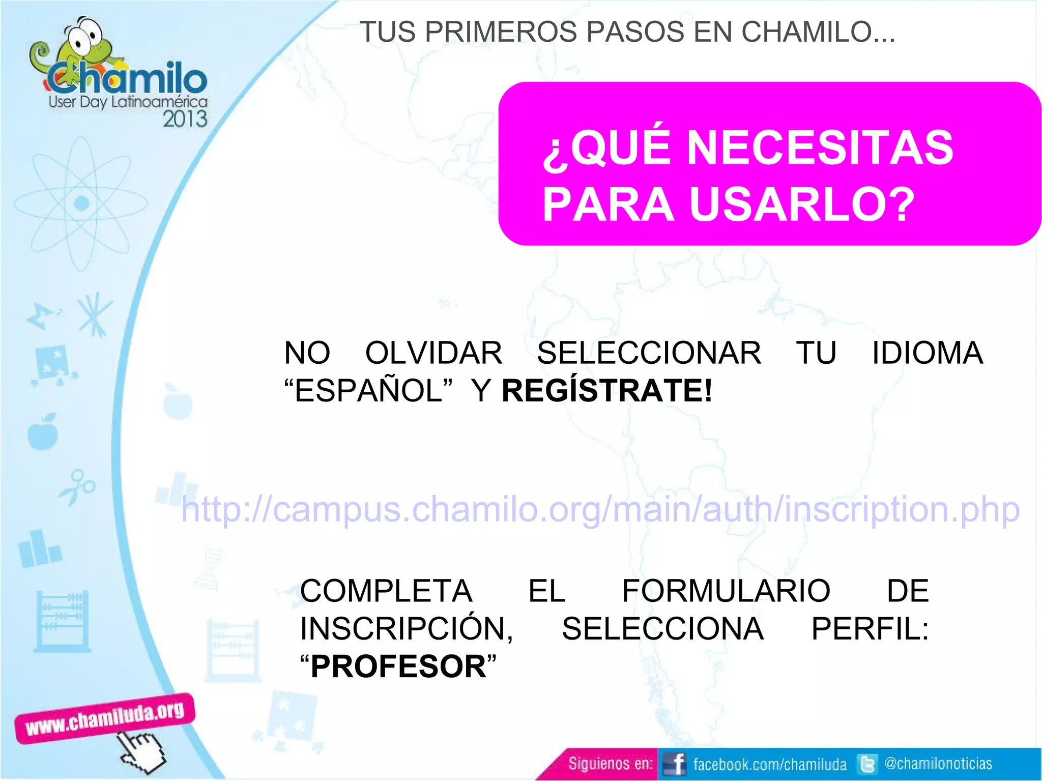 ¿QUÉ NECESITAS
PARA USARLO?
NO OLVIDAR SELECCIONAR TU IDIOMA
“ESPAÑOL” Y REGÍSTRATE!
TUS PRIMEROS PASOS EN CHAMILO...
http://campus.chamilo.org/main/auth/inscription.php
COMPLETA EL FORMULARIO DE
INSCRIPCIÓN, SELECCIONA PERFIL:
“PROFESOR”
 