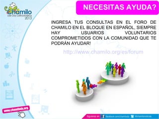 NECESITAS AYUDA?
INGRESA TUS CONSULTAS EN EL FORO DE
CHAMILO EN EL BLOQUE EN ESPAÑOL, SIEMPRE
HAY USUARIOS VOLUNTARIOS
COMPROMETIDOS CON LA COMUNIDAD QUE TE
PODRÁN AYUDAR!
http://www.chamilo.org/es/forum
 