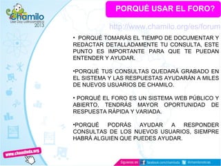 PORQUÉ USAR EL FORO?
• PORQUÉ TOMARÁS EL TIEMPO DE DOCUMENTAR Y
REDACTAR DETALLADAMENTE TU CONSULTA, ESTE
PUNTO ES IMPORTANTE PARA QUE TE PUEDAN
ENTENDER Y AYUDAR.
•PORQUÉ TUS CONSULTAS QUEDARÁ GRABADO EN
EL SISTEMA Y LAS RESPUESTAS AYUDARÁN A MILES
DE NUEVOS USUARIOS DE CHAMILO.
• PORQUÉ EL FORO ES UN SISTEMA WEB PÚBLICO Y
ABIERTO, TENDRÁS MAYOR OPORTUNIDAD DE
RESPUESTA RÁPIDA Y VARIADA.
•PORQUÉ PODRÁS AYUDAR A RESPONDER
CONSULTAS DE LOS NUEVOS USUARIOS, SIEMPRE
HABRÁ ALGUIEN QUE PUEDES AYUDAR.
http://www.chamilo.org/es/forum
 