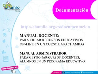 http://chamilo.org/es/documentacion
MANUAL DOCENTE:
PARA CREAR RECURSOS EDUCATIVOS
ON-LINE EN UN CURSO BAJO CHAMILO.
MANUAL ADMINISTRADOR:
PARA GESTIONAR CURSOS, DOCENTES,
ALUMNOS EN UN PROGRAMA EDUCATIVO.
Documentación
 