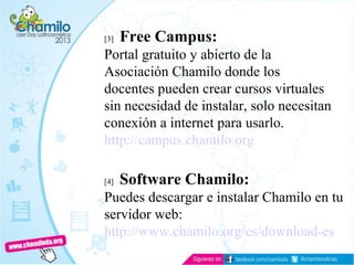[3] Free Campus:
Portal gratuito y abierto de la
Asociación Chamilo donde los
docentes pueden crear cursos virtuales
sin necesidad de instalar, solo necesitan
conexión a internet para usarlo.
http://campus.chamilo.org
[4] Software Chamilo:
Puedes descargar e instalar Chamilo en tu
servidor web:
http://www.chamilo.org/es/download-es
 