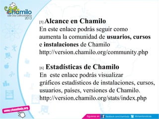 [5] Alcance en Chamilo
En este enlace podrás seguir como
aumenta la comunidad de usuarios, cursos
e instalaciones de Chamilo
http://version.chamilo.org/community.php
[6] Estadísticas de Chamilo
En este enlace podrás visualizar
gráficos estadísticos de instalaciones, cursos,
usuarios, países, versiones de Chamilo.
http://version.chamilo.org/stats/index.php
 