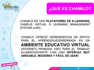 ¿QUÉ ES CHAMILO?
CHAMILO ES UNA PLATAFORMA DE E-LEARNING,
CAMPUS VIRTUAL O LEARNING MANAGEMENT
SYSTEM (LMS).
CHAMILO OFRECE HERRAMIENTAS DE APOYO
PARA EL APRENDIZAJE/ENSEÑANZA EN UN
AMBIENTE EDUCATIVO VIRTUAL
(INTERNET) PENSADA 100% PARA EL TRABAJO
ALUMNO/DOCENTE CON UNA INTERFAZ MUY
AMIGABLE, MODERNA Y FÁCIL DE USAR!
 