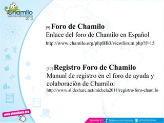 [9] Foro de Chamilo
Enlace del foro de Chamilo en Español
http://www.chamilo.org/phpBB3/viewforum.php?f=15
[10] Registro Foro de Chamilo
Manual de registro en el foro de ayuda y
colaboración de Chamilo:
http://www.slideshare.net/michela2011/registro-foro-chamilo
 