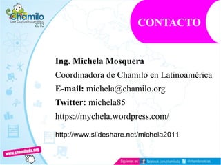 Ing. Michela Mosquera
Coordinadora de Chamilo en Latinoamérica
E-mail: michela@chamilo.org
Twitter: michela85
https://mychela.wordpress.com/
CONTACTO
http://www.slideshare.net/michela2011
 