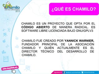 ¿QUÉ ES CHAMILO?
CHAMILO ES UN PROYECTO QUE OPTA POR EL
CÓDIGO ABIERTO DE MANERA RADICAL. ES
SOFTWARE LIBRE LICENCIADA BAJO GNU/GPLV3
CHAMILO FUE CREADO POR YANNICK WARNIER,
FUNDADOR PRINCIPAL DE LA ASOCIACIÓN
CHAMILO Y QUIÉN ACTUALMENTE ES EL
DIRECTOR TÉCNICO DEL DESARROLLO DE
CHAMILO.
 