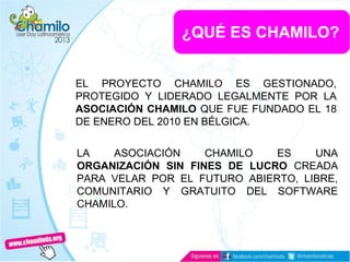 ¿QUÉ ES CHAMILO?
EL PROYECTO CHAMILO ES GESTIONADO,
PROTEGIDO Y LIDERADO LEGALMENTE POR LA
ASOCIACIÓN CHAMILO QUE FUE FUNDADO EL 18
DE ENERO DEL 2010 EN BÉLGICA.
LA ASOCIACIÓN CHAMILO ES UNA
ORGANIZACIÓN SIN FINES DE LUCRO CREADA
PARA VELAR POR EL FUTURO ABIERTO, LIBRE,
COMUNITARIO Y GRATUITO DEL SOFTWARE
CHAMILO.
 