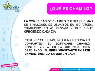 LA COMUNIDAD DE CHAMILO CUENTA CON MÁS
DE 3 MILLONES DE USUARIOS EN 160 PAÍSES,
TRADUCIDO EN 43 IDIOMAS Y QUE SIGUE
CRECIENDO CADA DÍA!
¿QUÉ ES CHAMILO?
CADA VEZ QUE USAS, INSTALAS, ESTUDIAS O
COMPARTES EL SOFTWARE CHAMILO
CONTRIBUYES A QUE LA COMUNIDAD SIGA
CRECIENDO. !TU ERES IMPORTANTE EN ESTE
CAMBIO, ÚNETE A LA COMUNIDAD!
 