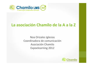 La asociación Chamilo de la A a la Z
Noa Orizales Iglesias
Coordinadora de comunicación
Asociación Chamilo
Expoelearning 2012
 