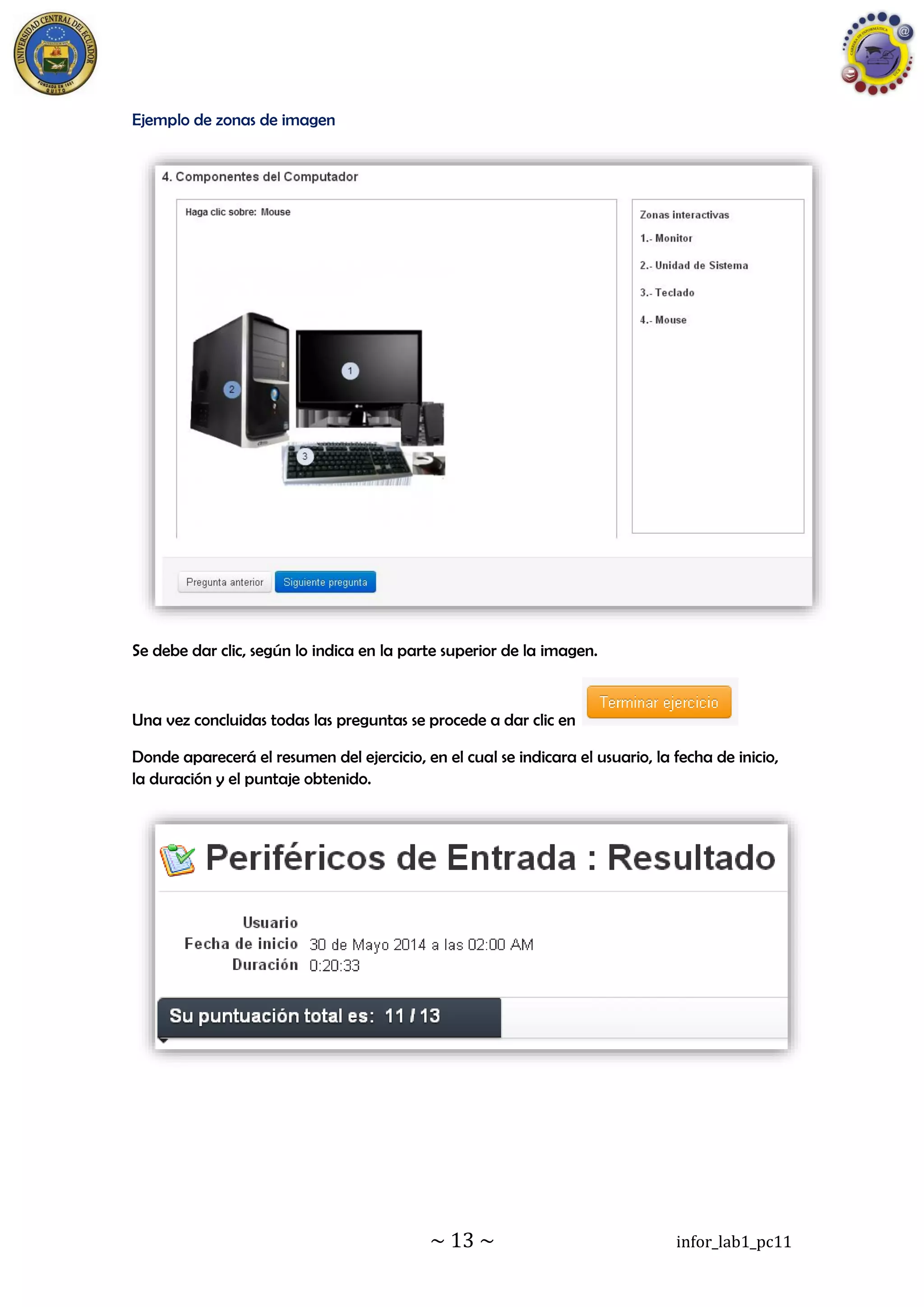 ~ 13 ~ infor_lab1_pc11
Ejemplo de zonas de imagen
Se debe dar clic, según lo indica en la parte superior de la imagen.
Una vez concluidas todas las preguntas se procede a dar clic en
Donde aparecerá el resumen del ejercicio, en el cual se indicara el usuario, la fecha de inicio,
la duración y el puntaje obtenido.
 