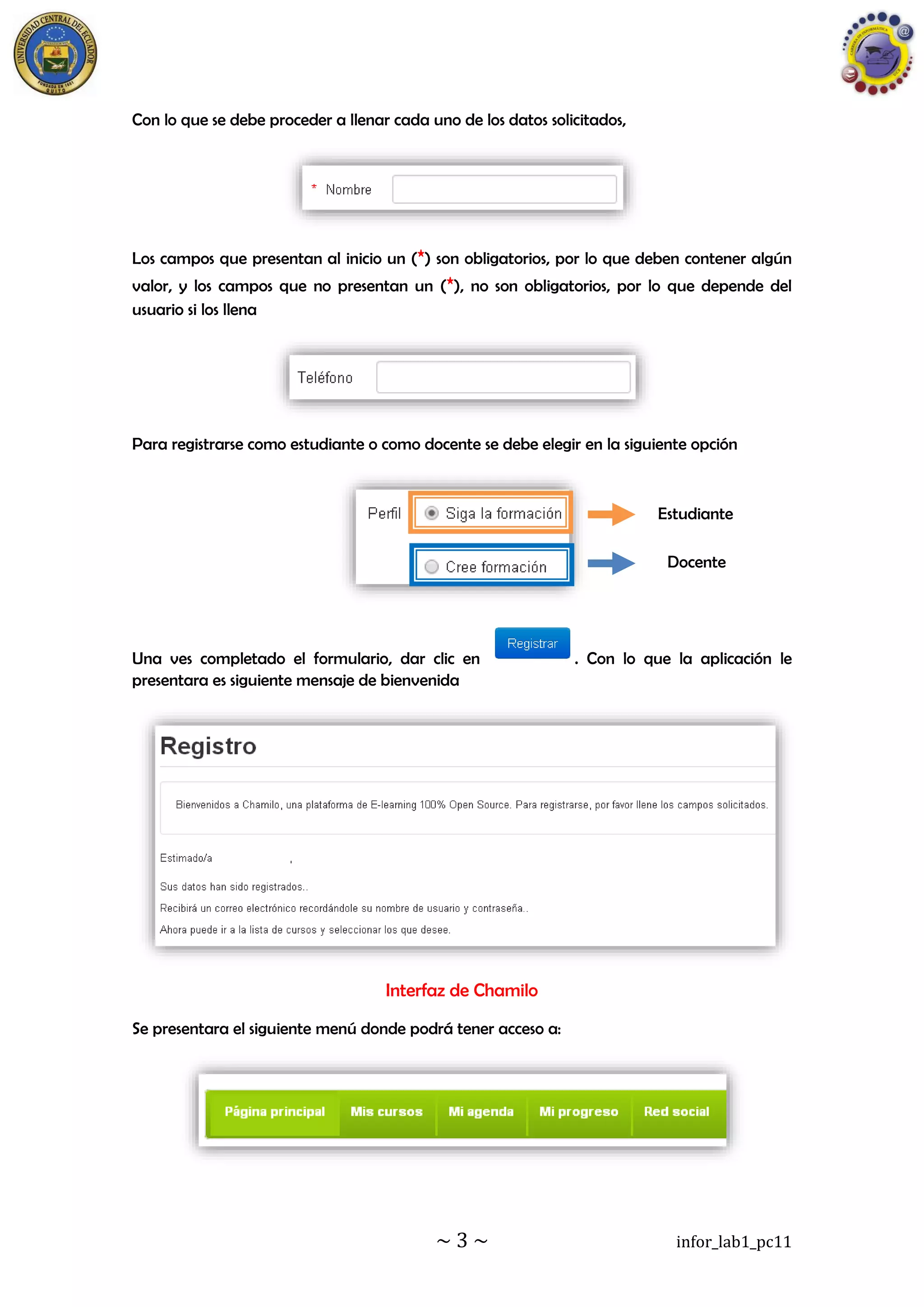 ~ 3 ~ infor_lab1_pc11
Con lo que se debe proceder a llenar cada uno de los datos solicitados,
Los campos que presentan al inicio un (*) son obligatorios, por lo que deben contener algún
valor, y los campos que no presentan un (*), no son obligatorios, por lo que depende del
usuario si los llena
Para registrarse como estudiante o como docente se debe elegir en la siguiente opción
Una ves completado el formulario, dar clic en . Con lo que la aplicación le
presentara es siguiente mensaje de bienvenida
Interfaz de Chamilo
Se presentara el siguiente menú donde podrá tener acceso a:
Estudiante
Docente
 