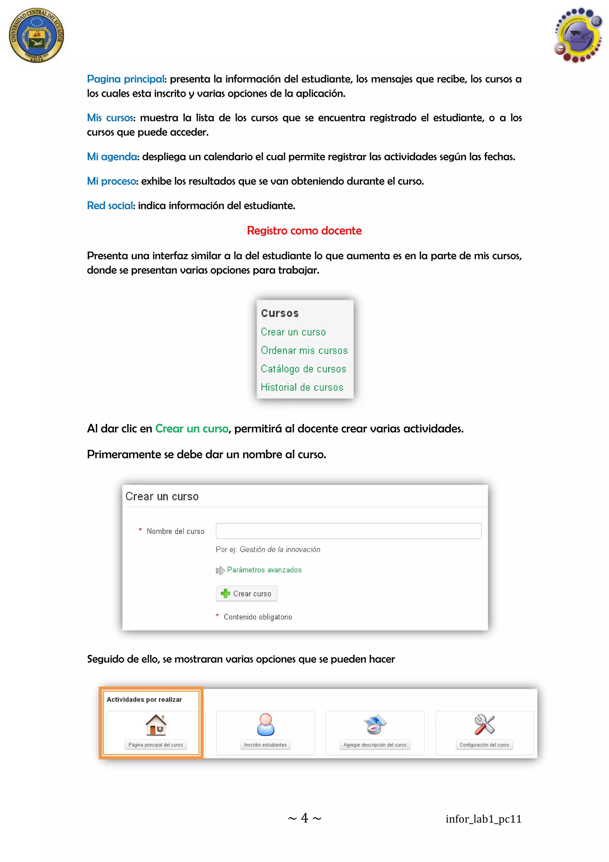 ~ 4 ~ infor_lab1_pc11
Pagina principal: presenta la información del estudiante, los mensajes que recibe, los cursos a
los cuales esta inscrito y varias opciones de la aplicación.
Mis cursos: muestra la lista de los cursos que se encuentra registrado el estudiante, o a los
cursos que puede acceder.
Mi agenda: despliega un calendario el cual permite registrar las actividades según las fechas.
Mi proceso: exhibe los resultados que se van obteniendo durante el curso.
Red social: indica información del estudiante.
Registro como docente
Presenta una interfaz similar a la del estudiante lo que aumenta es en la parte de mis cursos,
donde se presentan varias opciones para trabajar.
Al dar clic en Crear un curso, permitirá al docente crear varias actividades.
Primeramente se debe dar un nombre al curso.
Seguido de ello, se mostraran varias opciones que se pueden hacer
 