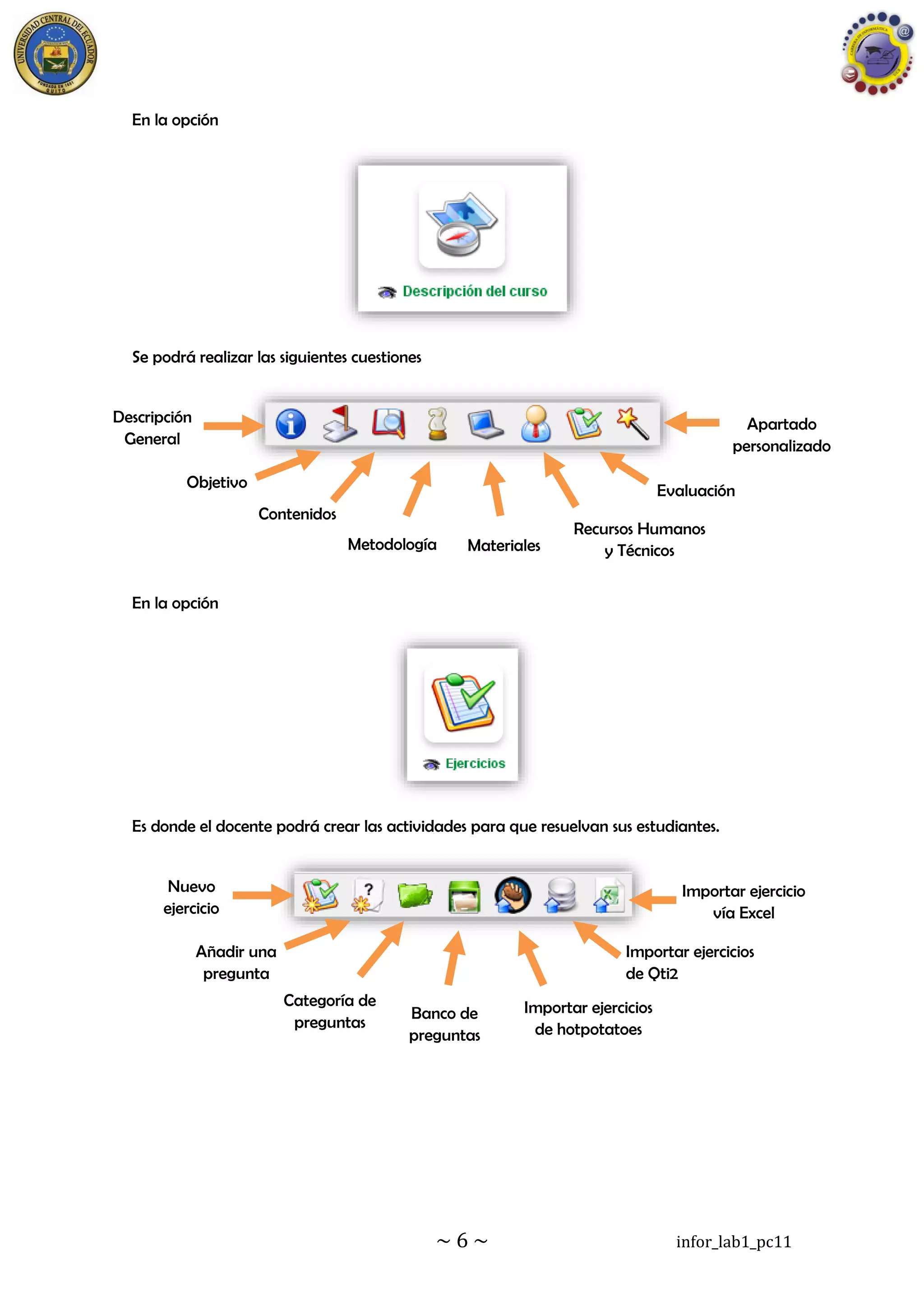 ~ 6 ~ infor_lab1_pc11
En la opción
Se podrá realizar las siguientes cuestiones
En la opción
Es donde el docente podrá crear las actividades para que resuelvan sus estudiantes.
Descripción
General
Objetivo
s
Contenidos
Metodología Materiales
Recursos Humanos
y Técnicos
Evaluación
Apartado
personalizado
Nuevo
ejercicio
Añadir una
pregunta
Categoría de
preguntas
Banco de
preguntas
Importar ejercicios
de hotpotatoes
Importar ejercicios
de Qti2
Importar ejercicio
vía Excel
 