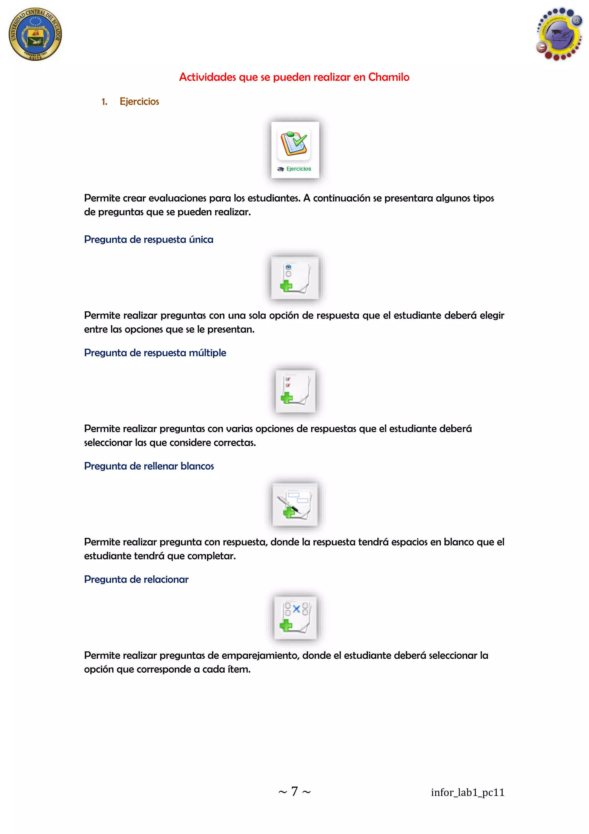 ~ 7 ~ infor_lab1_pc11
Actividades que se pueden realizar en Chamilo
1. Ejercicios
Permite crear evaluaciones para los estudiantes. A continuación se presentara algunos tipos
de preguntas que se pueden realizar.
Pregunta de respuesta única
Permite realizar preguntas con una sola opción de respuesta que el estudiante deberá elegir
entre las opciones que se le presentan.
Pregunta de respuesta múltiple
Permite realizar preguntas con varias opciones de respuestas que el estudiante deberá
seleccionar las que considere correctas.
Pregunta de rellenar blancos
Permite realizar pregunta con respuesta, donde la respuesta tendrá espacios en blanco que el
estudiante tendrá que completar.
Pregunta de relacionar
Permite realizar preguntas de emparejamiento, donde el estudiante deberá seleccionar la
opción que corresponde a cada ítem.
 