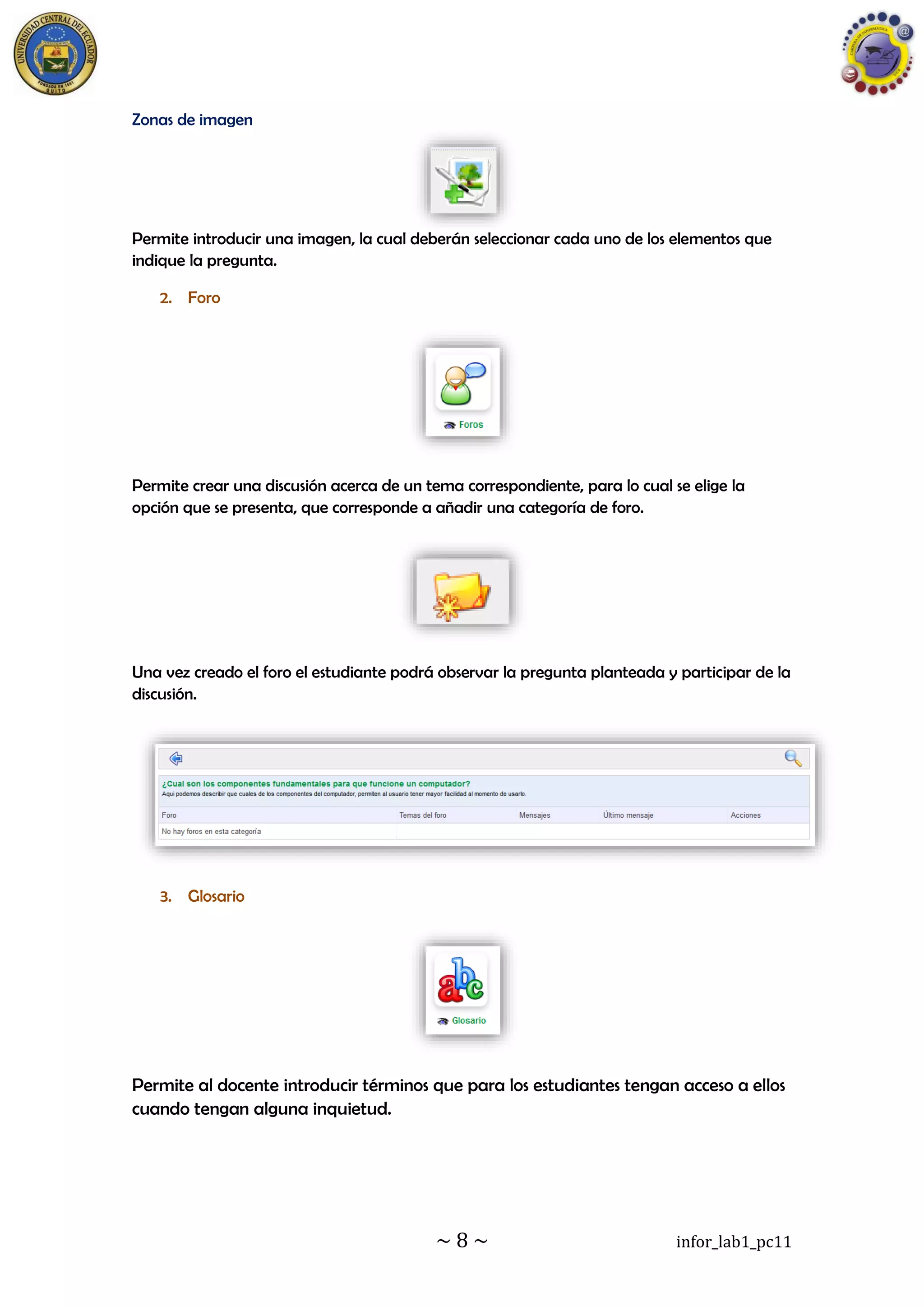 ~ 8 ~ infor_lab1_pc11
Zonas de imagen
Permite introducir una imagen, la cual deberán seleccionar cada uno de los elementos que
indique la pregunta.
2. Foro
Permite crear una discusión acerca de un tema correspondiente, para lo cual se elige la
opción que se presenta, que corresponde a añadir una categoría de foro.
Una vez creado el foro el estudiante podrá observar la pregunta planteada y participar de la
discusión.
3. Glosario
Permite al docente introducir términos que para los estudiantes tengan acceso a ellos
cuando tengan alguna inquietud.
 