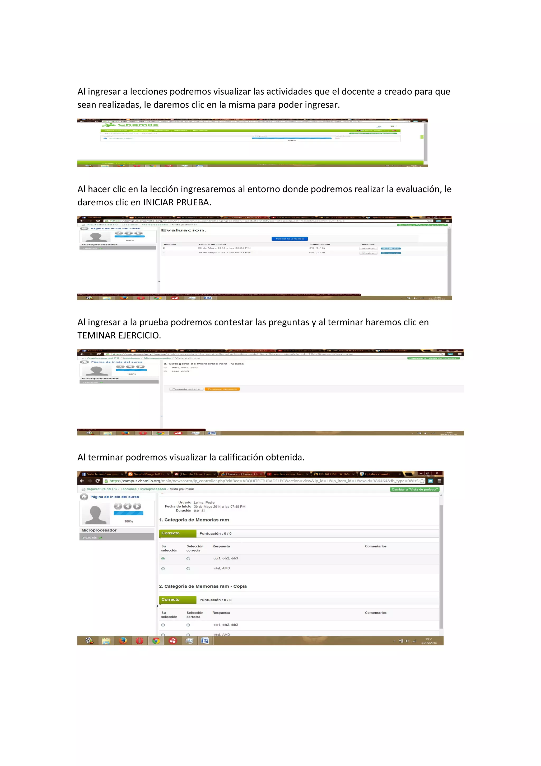 Al ingresar a lecciones podremos visualizar las actividades que el docente a creado para que
sean realizadas, le daremos clic en la misma para poder ingresar.
Al hacer clic en la lección ingresaremos al entorno donde podremos realizar la evaluación, le
daremos clic en INICIAR PRUEBA.
Al ingresar a la prueba podremos contestar las preguntas y al terminar haremos clic en
TEMINAR EJERCICIO.
Al terminar podremos visualizar la calificación obtenida.
 