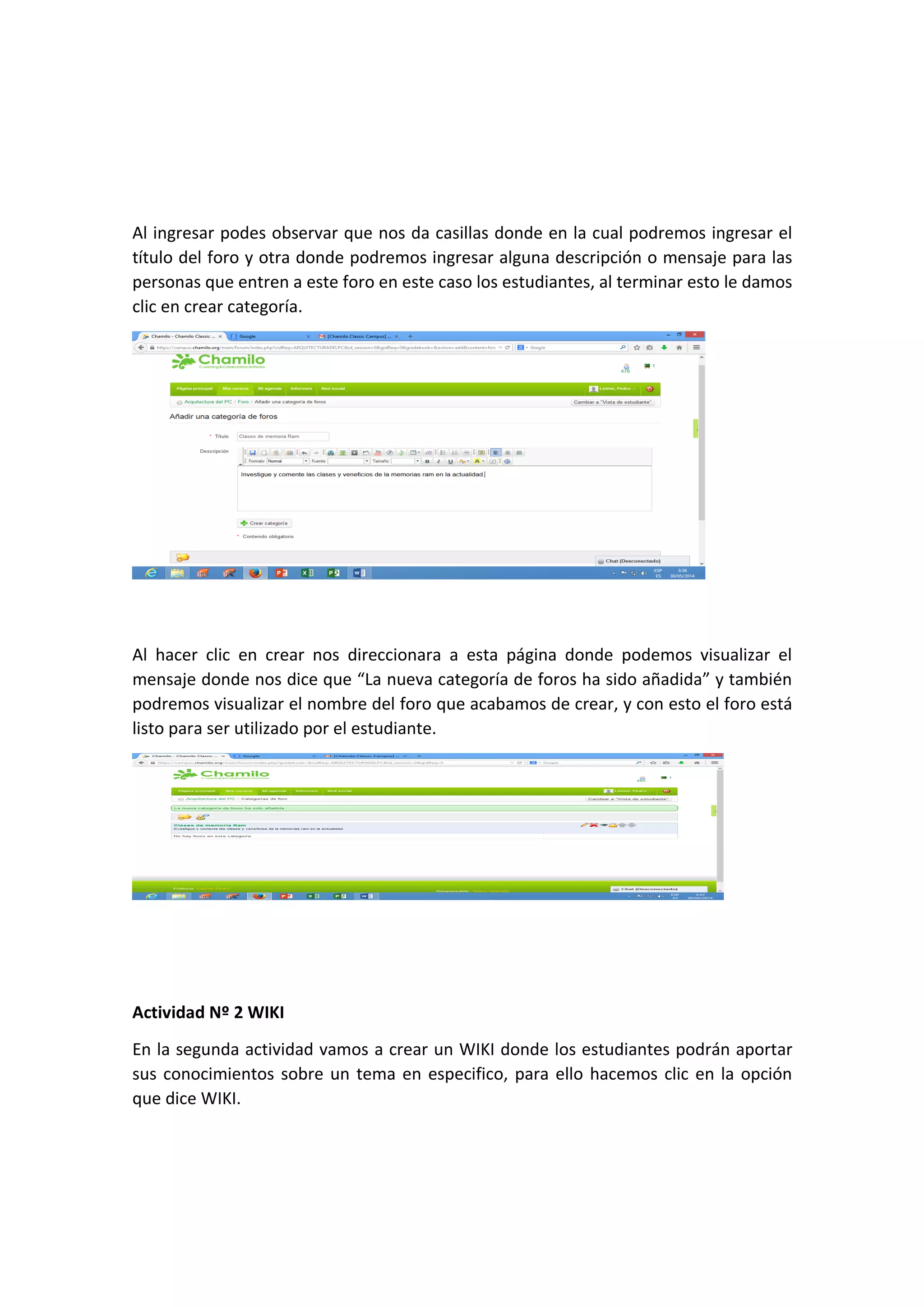 Al ingresar podes observar que nos da casillas donde en la cual podremos ingresar el
título del foro y otra donde podremos ingresar alguna descripción o mensaje para las
personas que entren a este foro en este caso los estudiantes, al terminar esto le damos
clic en crear categoría.
Al hacer clic en crear nos direccionara a esta página donde podemos visualizar el
mensaje donde nos dice que “La nueva categoría de foros ha sido añadida” y también
podremos visualizar el nombre del foro que acabamos de crear, y con esto el foro está
listo para ser utilizado por el estudiante.
Actividad Nº 2 WIKI
En la segunda actividad vamos a crear un WIKI donde los estudiantes podrán aportar
sus conocimientos sobre un tema en especifico, para ello hacemos clic en la opción
que dice WIKI.
 