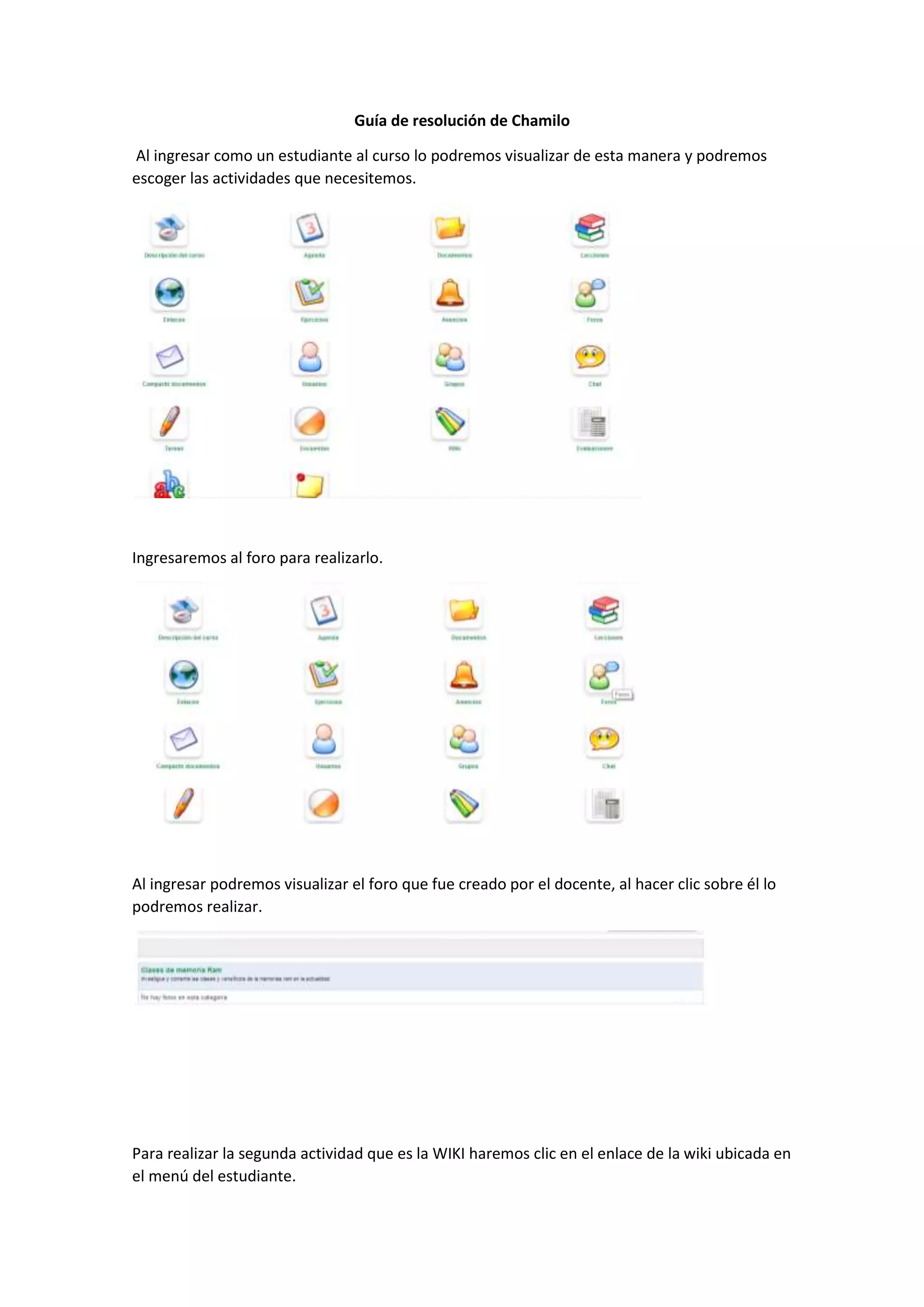 Guía de resolución de Chamilo
Al ingresar como un estudiante al curso lo podremos visualizar de esta manera y podremos
escoger las actividades que necesitemos.
Ingresaremos al foro para realizarlo.
Al ingresar podremos visualizar el foro que fue creado por el docente, al hacer clic sobre él lo
podremos realizar.
Para realizar la segunda actividad que es la WIKI haremos clic en el enlace de la wiki ubicada en
el menú del estudiante.
 