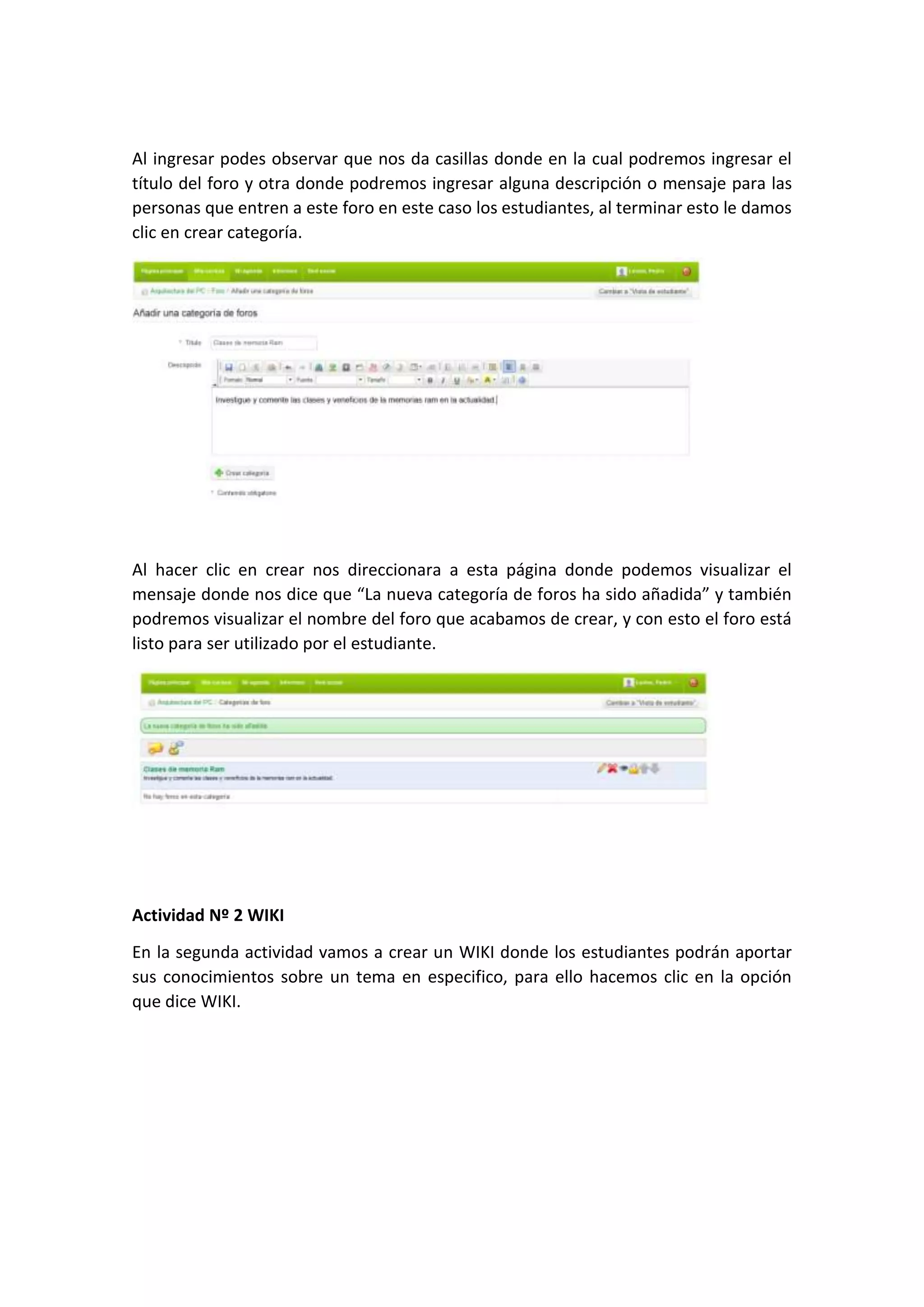 Al ingresar podes observar que nos da casillas donde en la cual podremos ingresar el
título del foro y otra donde podremos ingresar alguna descripción o mensaje para las
personas que entren a este foro en este caso los estudiantes, al terminar esto le damos
clic en crear categoría.
Al hacer clic en crear nos direccionara a esta página donde podemos visualizar el
mensaje donde nos dice que “La nueva categoría de foros ha sido añadida” y también
podremos visualizar el nombre del foro que acabamos de crear, y con esto el foro está
listo para ser utilizado por el estudiante.
Actividad Nº 2 WIKI
En la segunda actividad vamos a crear un WIKI donde los estudiantes podrán aportar
sus conocimientos sobre un tema en especifico, para ello hacemos clic en la opción
que dice WIKI.
 