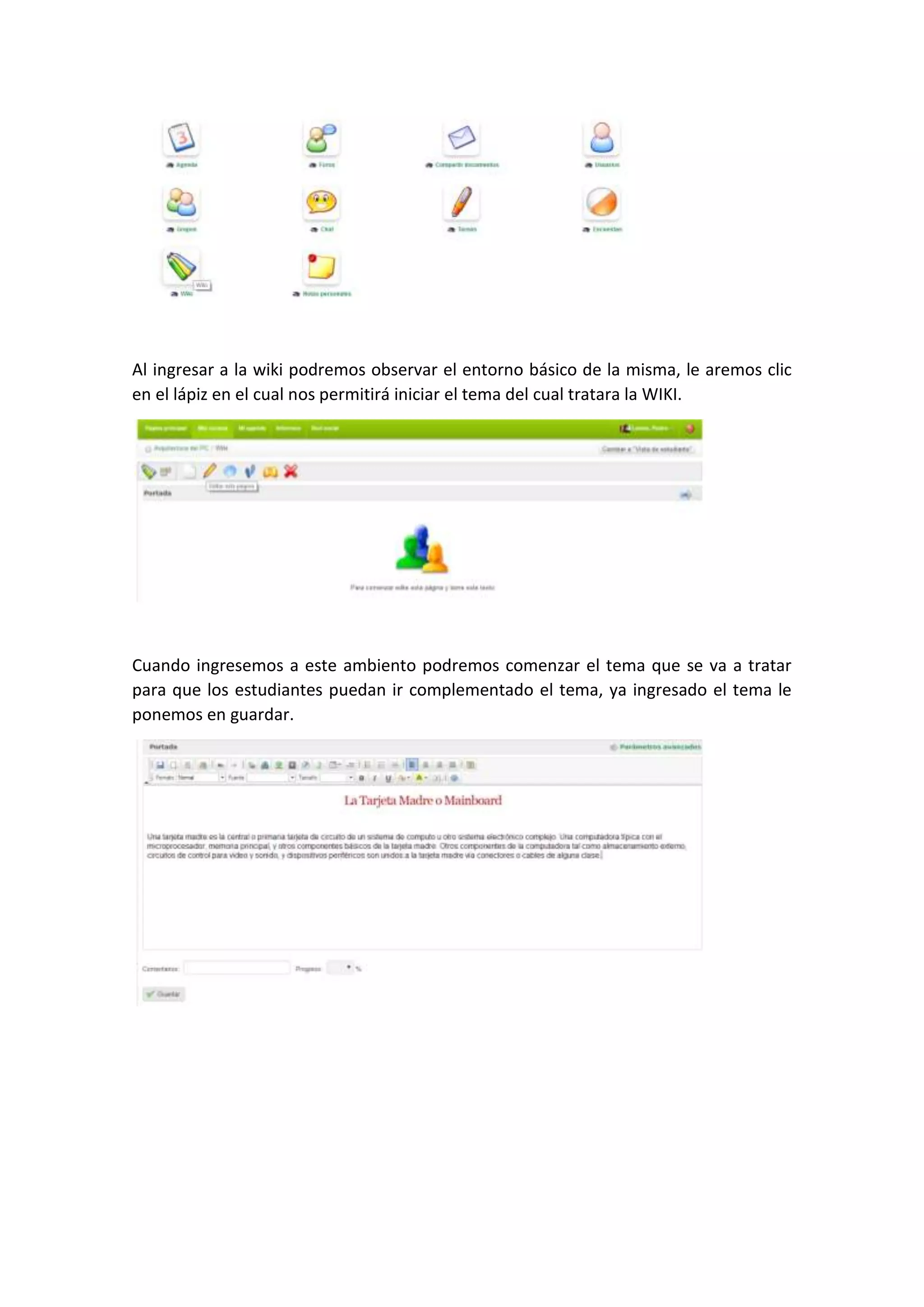 Al ingresar a la wiki podremos observar el entorno básico de la misma, le aremos clic
en el lápiz en el cual nos permitirá iniciar el tema del cual tratara la WIKI.
Cuando ingresemos a este ambiento podremos comenzar el tema que se va a tratar
para que los estudiantes puedan ir complementado el tema, ya ingresado el tema le
ponemos en guardar.
 