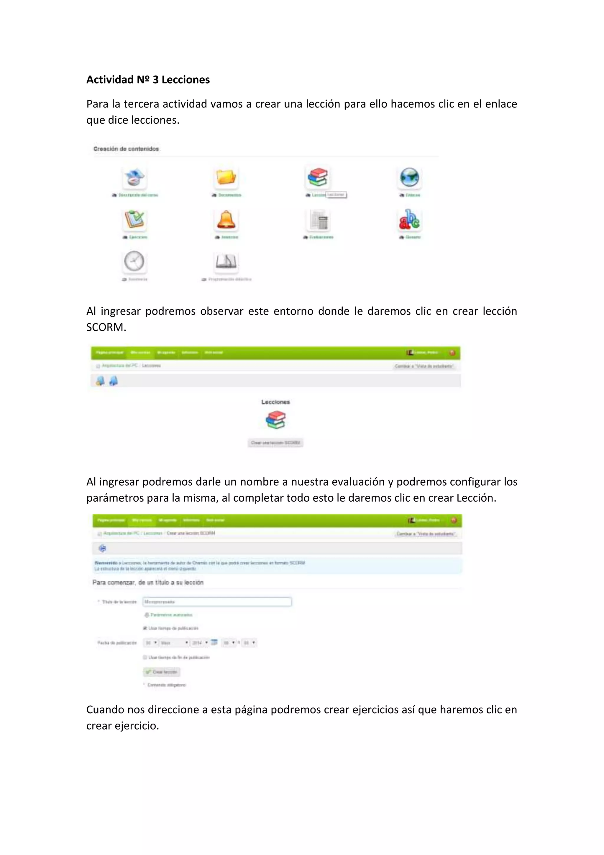 Actividad Nº 3 Lecciones
Para la tercera actividad vamos a crear una lección para ello hacemos clic en el enlace
que dice lecciones.
Al ingresar podremos observar este entorno donde le daremos clic en crear lección
SCORM.
Al ingresar podremos darle un nombre a nuestra evaluación y podremos configurar los
parámetros para la misma, al completar todo esto le daremos clic en crear Lección.
Cuando nos direccione a esta página podremos crear ejercicios así que haremos clic en
crear ejercicio.
 