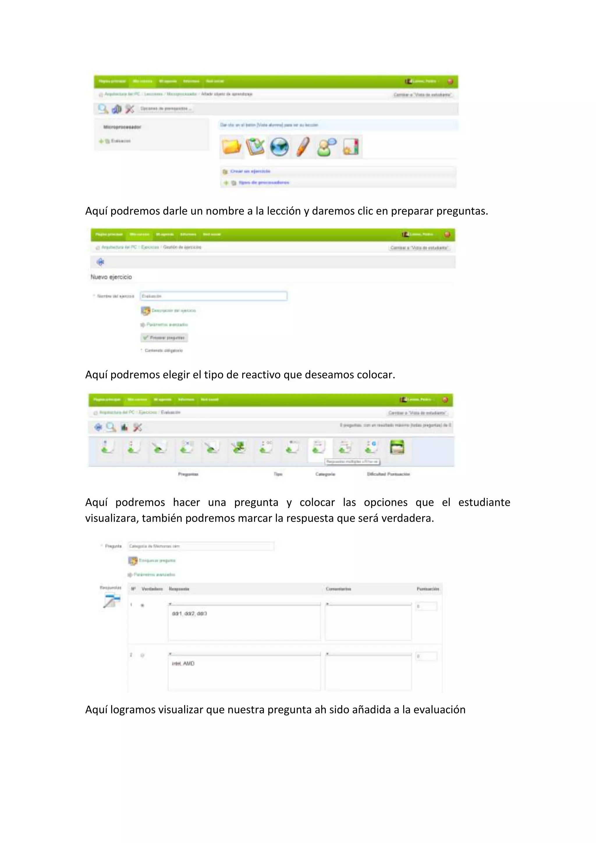 Aquí podremos darle un nombre a la lección y daremos clic en preparar preguntas.
Aquí podremos elegir el tipo de reactivo que deseamos colocar.
Aquí podremos hacer una pregunta y colocar las opciones que el estudiante
visualizara, también podremos marcar la respuesta que será verdadera.
Aquí logramos visualizar que nuestra pregunta ah sido añadida a la evaluación
 