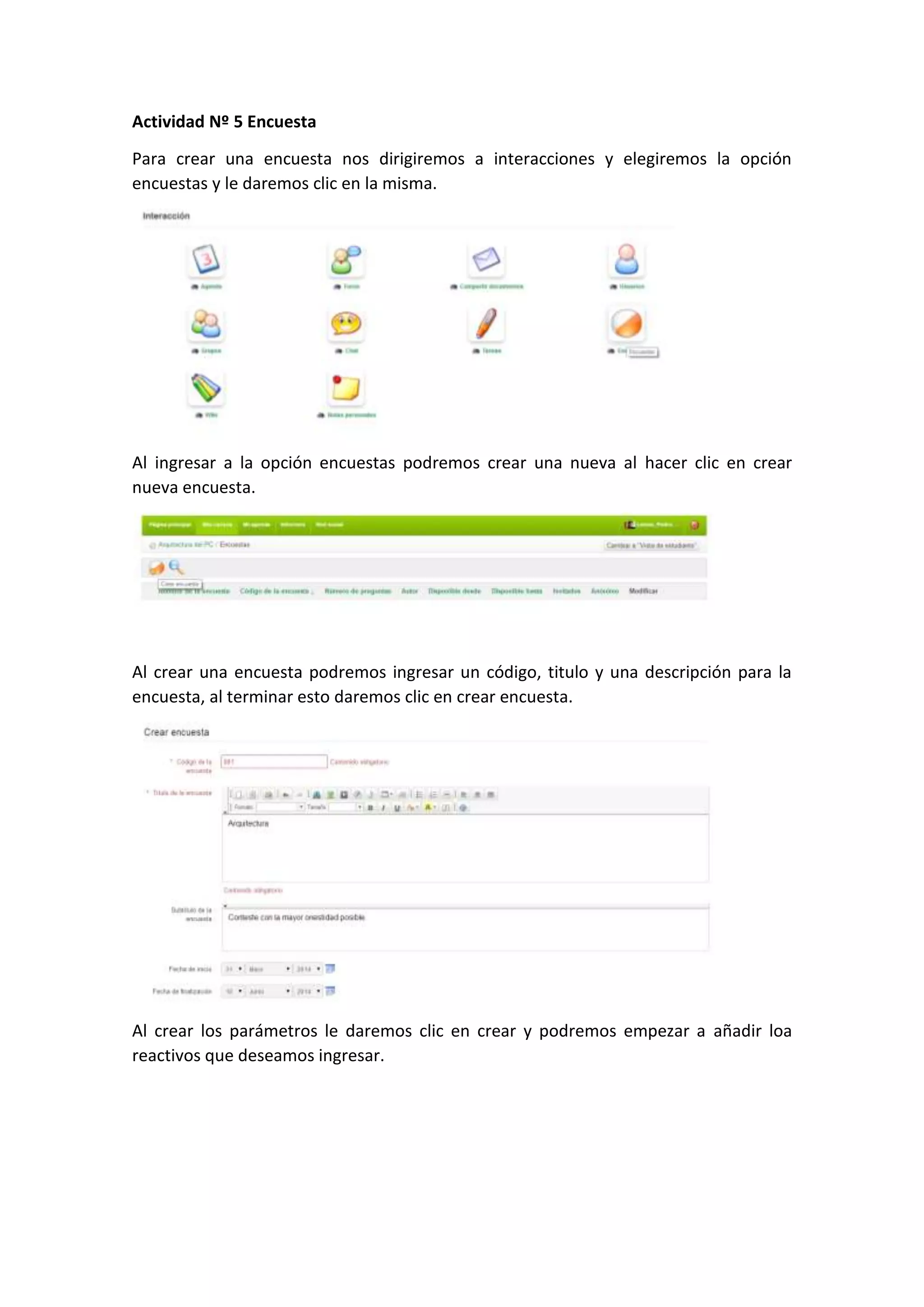 Actividad Nº 5 Encuesta
Para crear una encuesta nos dirigiremos a interacciones y elegiremos la opción
encuestas y le daremos clic en la misma.
Al ingresar a la opción encuestas podremos crear una nueva al hacer clic en crear
nueva encuesta.
Al crear una encuesta podremos ingresar un código, titulo y una descripción para la
encuesta, al terminar esto daremos clic en crear encuesta.
Al crear los parámetros le daremos clic en crear y podremos empezar a añadir loa
reactivos que deseamos ingresar.
 