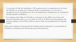 • La reacción al fork fue inmediata y 500 usuarios activos se registraron en los foros
de Chamilo en un plazo de 2 semanas desde su lanzamiento, y en un mes se
recogieron nuevas contribuciones de la comunidad que sobrepasaron en cantidad las
del año anterior en Dokeos.
• Los orígenes del código de Chamilo se remontan al año 2000, con el inicio del
proyecto Claroline, que, a su vez, sufrió un fork en el 2004 con el lanzamiento del
proyecto Dokeos. En el 2010, sufrió un nuevo fork con la publicación de Chamilo
1.8.6.2
Tiene como objetivo la promoción del software para la educación (y en particular de
Chamilo), se mantiene con donaciones posee dos proyectos.
 
