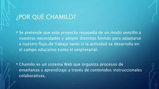 ¿POR QUÉ CHAMILO?
• Se pretende que este proyecto responda de un modo sencillo a
nuestras necesidades y adopte distintas formas para adaptarse
a nuestro flujo de trabajo tanto si la actividad se desarrolla en
el campo educativo como el empresarial.
• Chamilo es un sistema Web que organiza procesos de
enseñanza y aprendizaje a través de contenidos instruccionales
colaborativas.
 