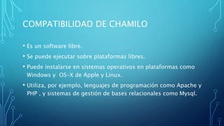 COMPATIBILIDAD DE CHAMILO
• Es un software libre.
• Se puede ejecutar sobre plataformas libres.
• Puede instalarse en sistemas operativos en plataformas como
Windows y OS-X de Apple y Linux.
• Utiliza, por ejemplo, lenguajes de programación como Apache y
PHP , y sistemas de gestión de bases relacionales como Mysql.
 