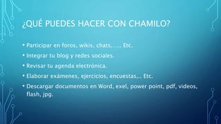¿QUÉ PUEDES HACER CON CHAMILO?
• Participar en foros, wikis, chats,….. Etc.
• Integrar tu blog y redes sociales.
• Revisar tu agenda electrónica.
• Elaborar exámenes, ejercicios, encuestas,.. Etc.
• Descargar documentos en Word, exel, power point, pdf, videos,
flash, jpg.
 