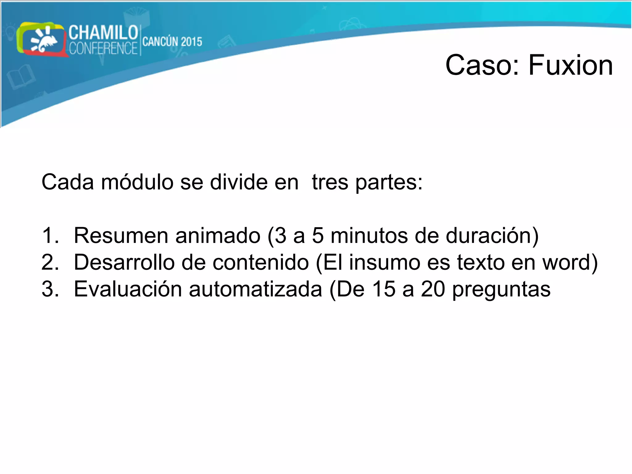 Cada módulo se divide en tres partes:
1. Resumen animado (3 a 5 minutos de duración)
2. Desarrollo de contenido (El insumo es texto en word)
3. Evaluación automatizada (De 15 a 20 preguntas
Caso: Fuxion
 