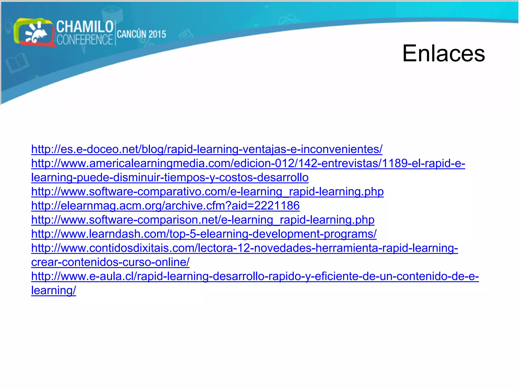 Enlaces
http://es.e-doceo.net/blog/rapid-learning-ventajas-e-inconvenientes/
http://www.americalearningmedia.com/edicion-012/142-entrevistas/1189-el-rapid-e-
learning-puede-disminuir-tiempos-y-costos-desarrollo
http://www.software-comparativo.com/e-learning_rapid-learning.php
http://elearnmag.acm.org/archive.cfm?aid=2221186
http://www.software-comparison.net/e-learning_rapid-learning.php
http://www.learndash.com/top-5-elearning-development-programs/
http://www.contidosdixitais.com/lectora-12-novedades-herramienta-rapid-learning-
crear-contenidos-curso-online/
http://www.e-aula.cl/rapid-learning-desarrollo-rapido-y-eficiente-de-un-contenido-de-e-
learning/
Enlaces
 