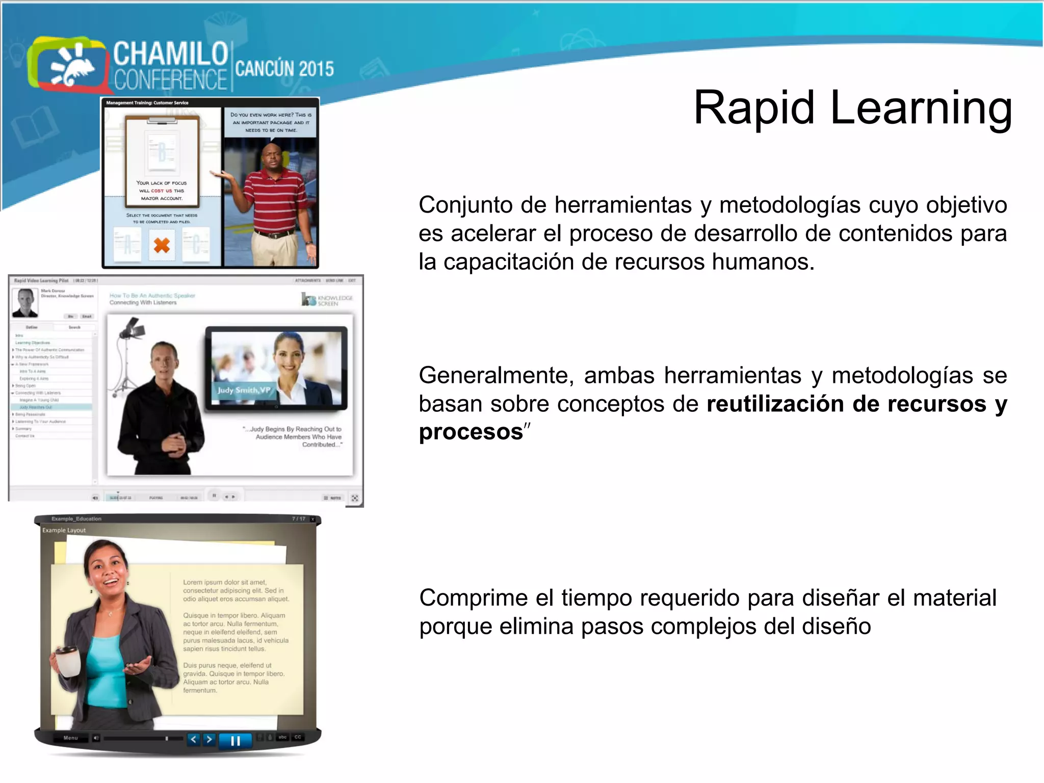 Conjunto de herramientas y metodologías cuyo objetivo
es acelerar el proceso de desarrollo de contenidos para
la capacitación de recursos humanos.
Generalmente, ambas herramientas y metodologías se
basan sobre conceptos de reutilización de recursos y
procesos”
Comprime el tiempo requerido para diseñar el material
porque elimina pasos complejos del diseño
Rapid Learning
 