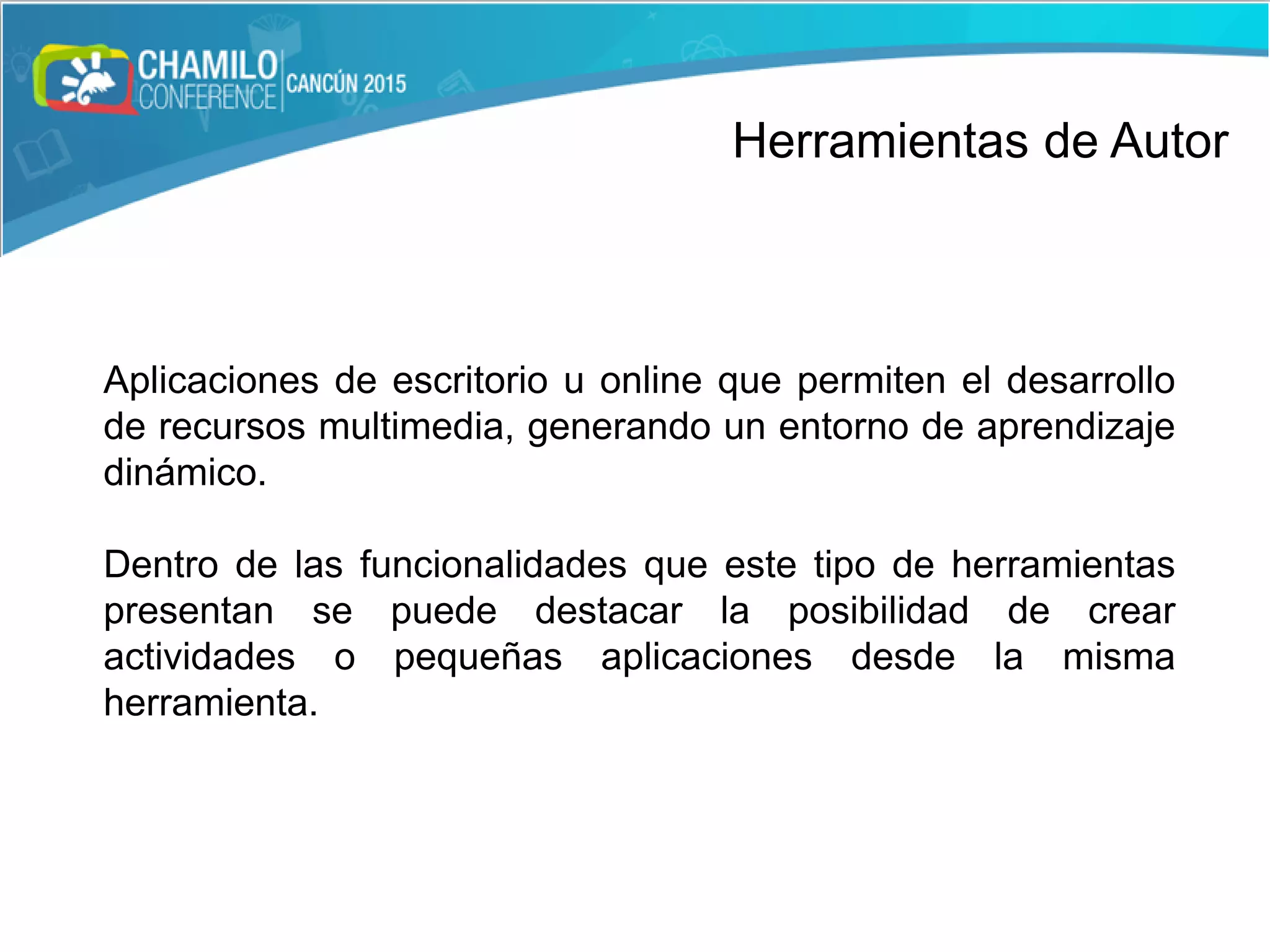 Herramientas de Autor
Aplicaciones de escritorio u online que permiten el desarrollo
de recursos multimedia, generando un entorno de aprendizaje
dinámico.
Dentro de las funcionalidades que este tipo de herramientas
presentan se puede destacar la posibilidad de crear
actividades o pequeñas aplicaciones desde la misma
herramienta.
 