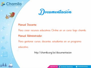 Documentación
Manual Docente:

Para crear recursos educativos On-line en un curso bajo chamilo.
Manual Administrador:

Para gestionar cursos, docentes, estudiantes en un programa
educativo.

http://chamilo.org/es/documentacion

 