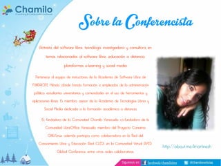 Sobre la Conferencista
Activista del software libre, tecnóloga, investigadora y consultora en
temas relacionados al software libre, educación a distancia,
plataformas e-learning y social media

Pertenece al equipo de instructores de la Academia de Software Libre de

FUNDACITE Mérida, donde brinda formación a empleados de la administración
pública, estudiantes universitarios y comunidades en el uso de herramientas y

aplicaciones libres. Es miembro asesor de la Academia de Tecnologías Libres y
Social Media dedicada a la formación académica a distancia.

Es fundadora de la Comunidad Chamilo Venezuela, co-fundadora de la
Comunidad LibreOffice Venezuela, miembro del Proyecto Canaima
GNU/Linux; además participa como colaboradora en la Red del

Conocimiento Libre y Educación (Red CLED), en la Comunidad Virtual AVED,
Global Conference, entre otras redes colaborativas.

http://about.me/lmartinezh

 