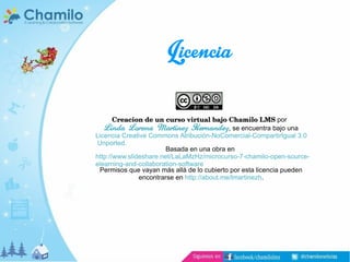 Licencia
Creacion de un curso virtual bajo Chamilo LMS por
Linda Lorena Martinez Hernandez , se encuentra bajo una
Licencia Creative Commons Atribución-NoComercial-CompartirIgual 3.0
Unported.
Basada en una obra en
http://www.slideshare.net/LaLaMzHz/microcurso-7-chamilo-open-sourceelearning-and-collaboration-software
Permisos que vayan más allá de lo cubierto por esta licencia pueden
encontrarse en http://about.me/lmartinezh.

 