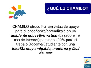 ¿QUÉ ES CHAMILO?
CHAMILO ofrece herramientas de apoyo
para el enseñanza/aprendizaje en un
ambiente educativo virtual (basado en el
uso de internet) pensado 100% para el
trabajo Docente/Estudiante con una
interfáz muy amigable, moderna y fácil
de usar.
 