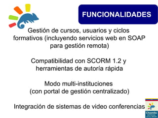 FUNCIONALIDADES
Gestión de cursos, usuarios y ciclos
formativos (incluyendo servicios web en SOAP
para gestión remota)
Compatibilidad con SCORM 1.2 y
herramientas de autoría rápida
Modo multi-instituciones
(con portal de gestión centralizado)
Integración de sistemas de video conferencias
 