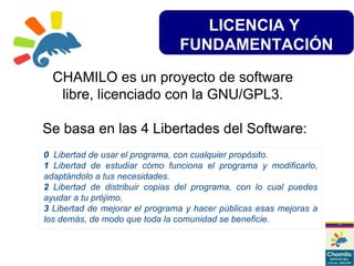 LICENCIA Y
FUNDAMENTACIÓN
CHAMILO es un proyecto de software
libre, licenciado con la GNU/GPL3.
Se basa en las 4 Libertades del Software:
0 Libertad de usar el programa, con cualquier propósito.
1 Libertad de estudiar cómo funciona el programa y modificarlo,
adaptándolo a tus necesidades.
2 Libertad de distribuir copias del programa, con lo cual puedes
ayudar a tu prójimo.
3 Libertad de mejorar el programa y hacer públicas esas mejoras a
los demás, de modo que toda la comunidad se beneficie.
 