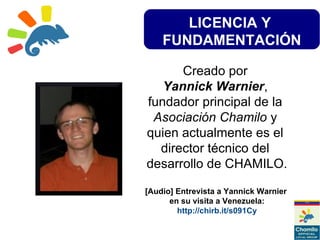 LICENCIA Y
FUNDAMENTACIÓN
Creado por
Yannick Warnier,
fundador principal de la
Asociación Chamilo y
quien actualmente es el
director técnico del
desarrollo de CHAMILO.
[Audio] Entrevista a Yannick Warnier
en su visita a Venezuela:
http://chirb.it/s091Cy
 