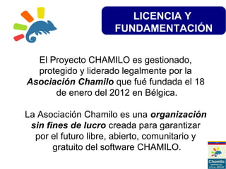 LICENCIA Y
FUNDAMENTACIÓN
El Proyecto CHAMILO es gestionado,
protegido y liderado legalmente por la
Asociación Chamilo que fué fundada el 18
de enero del 2012 en Bélgica.
La Asociación Chamilo es una organización
sin fines de lucro creada para garantizar
por el futuro libre, abierto, comunitario y
gratuito del software CHAMILO.
 