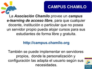 CAMPUS CHAMILO
La Asociación Chamilo provee un campus
e-learning de acceso libre, para que cualquier
docente, institución o particular que no posea
un servidor propio pueda alojar cursos para sus
estudiantes de forma libre y gratuita.
http://campus.chamilo.org
También se puede implementar en servidores
propios, donde la personalización y
configuración las adapta el usuario según sus
necesidades.
 