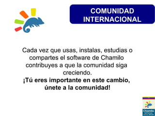 COMUNIDAD
INTERNACIONAL
Cada vez que usas, instalas, estudias o
compartes el software de Chamilo
contribuyes a que la comunidad siga
creciendo.
¡Tú eres importante en este cambio,
únete a la comunidad!
 