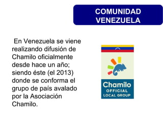 COMUNIDAD
VENEZUELA
En Venezuela se viene
realizando difusión de
Chamilo oficialmente
desde hace un año;
siendo éste (el 2013)
donde se conforma el
grupo de país avalado
por la Asociación
Chamilo.
 