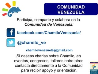 COMUNIDAD
VENEZUELA
Participa, comparte y colabora en la
Comunidad de Venezuela:
facebook.com/ChamiloVenezuela/
@chamilo_ve
Si deseas charlas sobre Chamilo, en
eventos, congresos, talleres entre otros
contacta directamente a la Comunidad
para recibir apoyo y orientación.
chamilovenezuela@gmail.com
 