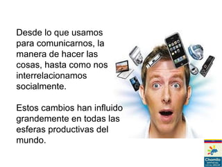 Desde lo que usamos
para comunicarnos, la
manera de hacer las
cosas, hasta como nos
interrelacionamos
socialmente.
Estos cambios han influido
grandemente en todas las
esferas productivas del
mundo.
 
