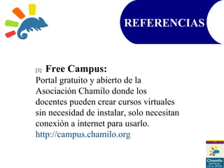 [3] Free Campus:
Portal gratuito y abierto de la
Asociación Chamilo donde los
docentes pueden crear cursos virtuales
sin necesidad de instalar, solo necesitan
conexión a internet para usarlo.
http://campus.chamilo.org
REFERENCIAS
 