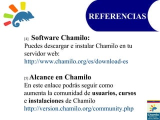 REFERENCIAS
[4] Software Chamilo:
Puedes descargar e instalar Chamilo en tu
servidor web:
http://www.chamilo.org/es/download-es
[5] Alcance en Chamilo
En este enlace podrás seguir como
aumenta la comunidad de usuarios, cursos
e instalaciones de Chamilo
http://version.chamilo.org/community.php
 